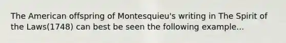 The American offspring of Montesquieu's writing in The Spirit of the Laws(1748) can best be seen the following example...