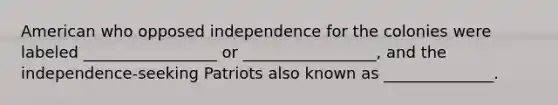 American who opposed independence for the colonies were labeled _________________ or _________________, and the independence-seeking Patriots also known as ______________.