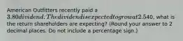 American Outfitters recently paid a 3.80 dividend. The dividend is expected to grow at 2.5%. At the current stock price of40, what is the return shareholders are expecting? (Round your answer to 2 decimal places. Do not include a percentage sign.)