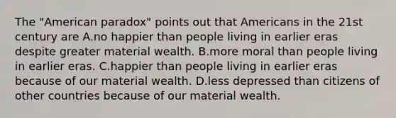 The "American paradox" points out that Americans in the 21st century are A.no happier than people living in earlier eras despite greater material wealth. B.more moral than people living in earlier eras. C.happier than people living in earlier eras because of our material wealth. D.less depressed than citizens of other countries because of our material wealth.