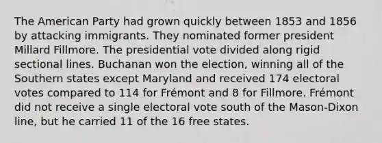 The American Party had grown quickly between 1853 and 1856 by attacking immigrants. They nominated former president Millard Fillmore. The presidential vote divided along rigid sectional lines. Buchanan won the election, winning all of the Southern states except Maryland and received 174 electoral votes compared to 114 for Frémont and 8 for Fillmore. Frémont did not receive a single electoral vote south of the Mason-Dixon line, but he carried 11 of the 16 free states.