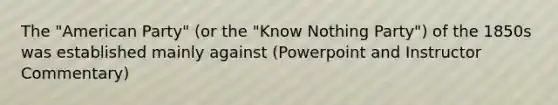 The "American Party" (or the "Know Nothing Party") of the 1850s was established mainly against (Powerpoint and Instructor Commentary)