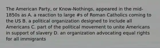 The American Party, or Know-Nothings, appeared in the mid-1850s as A. a reaction to large #s of Roman Catholics coming to the US B. a political organization designed to include all Americans C. part of the political movement to unite Americans in support of slavery D. an organization advocating equal rights for all immigrants