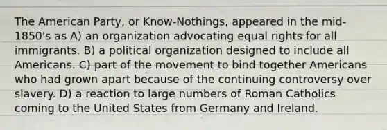 The American Party, or Know-Nothings, appeared in the mid-1850's as A) an organization advocating equal rights for all immigrants. B) a political organization designed to include all Americans. C) part of the movement to bind together Americans who had grown apart because of the continuing controversy over slavery. D) a reaction to large numbers of Roman Catholics coming to the United States from Germany and Ireland.