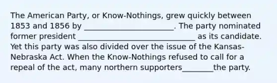 The American Party, or Know-Nothings, grew quickly between 1853 and 1856 by _______________________. The party nominated former president ______________________________ as its candidate. Yet this party was also divided over the issue of the Kansas- Nebraska Act. When the Know-Nothings refused to call for a repeal of the act, many northern supporters________the party.