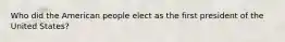 Who did the American people elect as the first president of the United States?