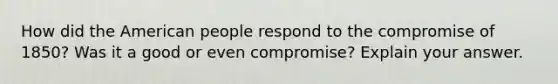 How did the American people respond to the <a href='https://www.questionai.com/knowledge/kvIKPiDs5Q-compromise-of-1850' class='anchor-knowledge'>compromise of 1850</a>? Was it a good or even compromise? Explain your answer.