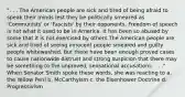 ". . . The American people are sick and tired of being afraid to speak their minds lest they be politically smeared as 'Communists' or 'Fascists' by their opponents. Freedom of speech is not what it used to be in America. It has been so abused by some that it is not exercised by others.The American people are sick and tired of seeing innocent people smeared and guilty people whitewashed. But there have been enough proved cases to cause nationwide distrust and strong suspicion that there may be something to the unproved, sensational accusations. . . ." When Senator Smith spoke these words, she was reacting to a. the Yellow Peril b. McCarthyism c. the Eisenhower Doctrine d. Progressivism