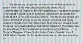 ". . . The American people are sick and tired of being afraid to speak their minds lest they be politically smeared as 'Communists' or 'Fascists' by their opponents. Freedom of speech is not what it used to be in America. It has been so abused by some that it is not exercised by others. The American people are sick and tired of seeing innocent people smeared and guilty people whitewashed. But there have been enough proved cases to cause nationwide distrust and strong suspicion that there may be something to the unproved, sensational accusations. . . ." — Senator Margaret Chase Smith,United States Senate, June 1, 1950 When Senator Smith spoke these words, she was reacting to