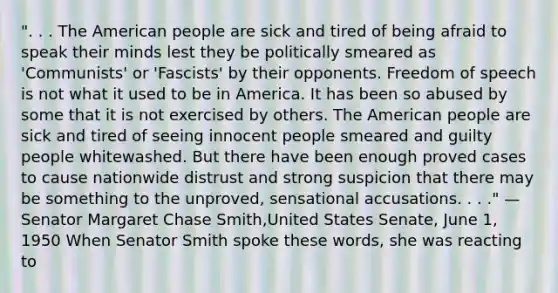 ". . . The American people are sick and tired of being afraid to speak their minds lest they be politically smeared as 'Communists' or 'Fascists' by their opponents. Freedom of speech is not what it used to be in America. It has been so abused by some that it is not exercised by others. The American people are sick and tired of seeing innocent people smeared and guilty people whitewashed. But there have been enough proved cases to cause nationwide distrust and strong suspicion that there may be something to the unproved, sensational accusations. . . ." — Senator Margaret Chase Smith,United States Senate, June 1, 1950 When Senator Smith spoke these words, she was reacting to