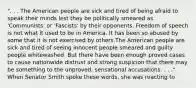 ". . . The American people are sick and tired of being afraid to speak their minds lest they be politically smeared as 'Communists' or 'Fascists' by their opponents. Freedom of speech is not what it used to be in America. It has been so abused by some that it is not exercised by others.The American people are sick and tired of seeing innocent people smeared and guilty people whitewashed. But there have been enough proved cases to cause nationwide distrust and strong suspicion that there may be something to the unproved, sensational accusations. . . ." When Senator Smith spoke these words, she was reacting to