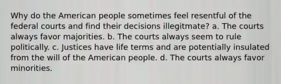 Why do the American people sometimes feel resentful of the federal courts and find their decisions illegitmate? a. The courts always favor majorities. b. The courts always seem to rule politically. c. Justices have life terms and are potentially insulated from the will of the American people. d. The courts always favor minorities.