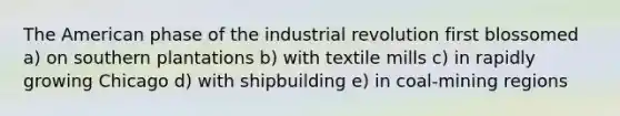 The American phase of the industrial revolution first blossomed a) on southern plantations b) with textile mills c) in rapidly growing Chicago d) with shipbuilding e) in coal-mining regions