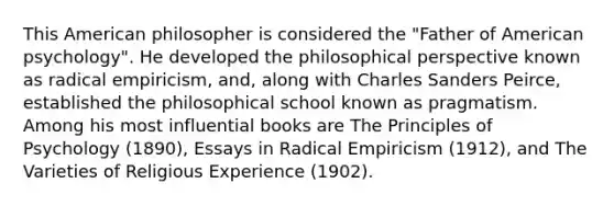 This American philosopher is considered the "Father of American psychology". He developed the philosophical perspective known as radical empiricism, and, along with Charles Sanders Peirce, established the philosophical school known as pragmatism. Among his most influential books are The Principles of Psychology (1890), Essays in Radical Empiricism (1912), and The Varieties of Religious Experience (1902).