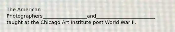 The American Photographers__________________and________________________ taught at the Chicago Art Institute post World War II.