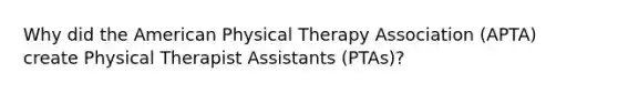 Why did the American Physical Therapy Association (APTA) create Physical Therapist Assistants (PTAs)?