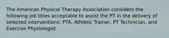 The American Physical Therapy Association considers the following job titles acceptable to assist the PT in the delivery of selected interventions: PTA, Athletic Trainer, PT Technician, and Exercise Physiologist