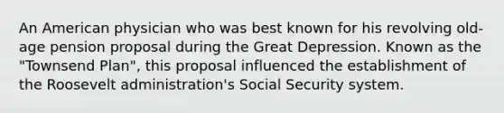 An American physician who was best known for his revolving old-age pension proposal during the Great Depression. Known as the "Townsend Plan", this proposal influenced the establishment of the Roosevelt administration's Social Security system.