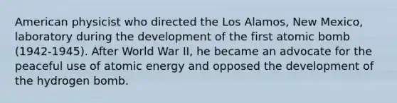 American physicist who directed the Los Alamos, New Mexico, laboratory during the development of the first atomic bomb (1942-1945). After World War II, he became an advocate for the peaceful use of atomic energy and opposed the development of the hydrogen bomb.