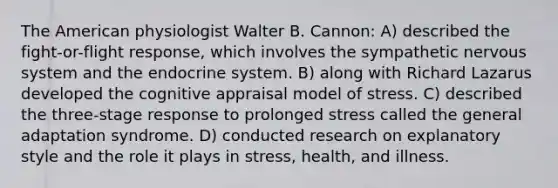 The American physiologist Walter B. Cannon: A) described the fight-or-flight response, which involves the sympathetic nervous system and the endocrine system. B) along with Richard Lazarus developed the cognitive appraisal model of stress. C) described the three-stage response to prolonged stress called the general adaptation syndrome. D) conducted research on explanatory style and the role it plays in stress, health, and illness.