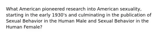 What American pioneered research into American sexuality, starting in the early 1930's and culminating in the publication of Sexual Behavior in the Human Male and Sexual Behavior in the Human Female?