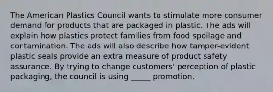 The American Plastics Council wants to stimulate more consumer demand for products that are packaged in plastic. The ads will explain how plastics protect families from <a href='https://www.questionai.com/knowledge/kEZvkfvnVx-food-spoilage' class='anchor-knowledge'>food spoilage</a> and contamination. The ads will also describe how tamper-evident plastic seals provide an extra measure of product safety assurance. By trying to change customers' perception of plastic packaging, the council is using _____ promotion.