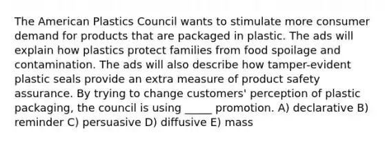 The American Plastics Council wants to stimulate more consumer demand for products that are packaged in plastic. The ads will explain how plastics protect families from food spoilage and contamination. The ads will also describe how tamper-evident plastic seals provide an extra measure of product safety assurance. By trying to change customers' perception of plastic packaging, the council is using _____ promotion. A) declarative B) reminder C) persuasive D) diffusive E) mass