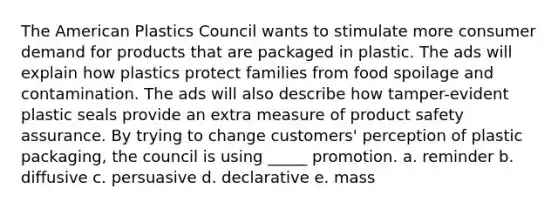 The American Plastics Council wants to stimulate more consumer demand for products that are packaged in plastic. The ads will explain how plastics protect families from <a href='https://www.questionai.com/knowledge/kEZvkfvnVx-food-spoilage' class='anchor-knowledge'>food spoilage</a> and contamination. The ads will also describe how tamper-evident plastic seals provide an extra measure of product safety assurance. By trying to change customers' perception of plastic packaging, the council is using _____ promotion. a. reminder b. diffusive c. persuasive d. declarative e. mass