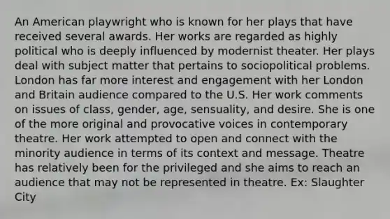 An American playwright who is known for her plays that have received several awards. Her works are regarded as highly political who is deeply influenced by modernist theater. Her plays deal with subject matter that pertains to sociopolitical problems. London has far more interest and engagement with her London and Britain audience compared to the U.S. Her work comments on issues of class, gender, age, sensuality, and desire. She is one of the more original and provocative voices in contemporary theatre. Her work attempted to open and connect with the minority audience in terms of its context and message. Theatre has relatively been for the privileged and she aims to reach an audience that may not be represented in theatre. Ex: Slaughter City