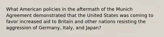 What American policies in the aftermath of the Munich Agreement demonstrated that the United States was coming to favor increased aid to Britain and other nations resisting the aggression of Germany, Italy, and Japan?