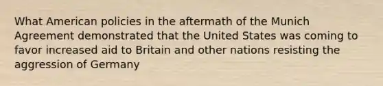 What American policies in the aftermath of the Munich Agreement demonstrated that the United States was coming to favor increased aid to Britain and other nations resisting the aggression of Germany