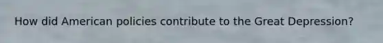 How did American policies contribute to the Great Depression?
