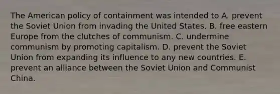 The American policy of containment was intended to A. prevent the Soviet Union from invading the United States. B. free eastern Europe from the clutches of communism. C. undermine communism by promoting capitalism. D. prevent the Soviet Union from expanding its influence to any new countries. E. prevent an alliance between the Soviet Union and Communist China.