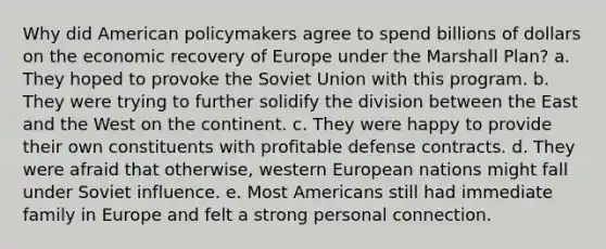 Why did American policymakers agree to spend billions of dollars on the economic recovery of Europe under the Marshall Plan? a. They hoped to provoke the Soviet Union with this program. b. They were trying to further solidify the division between the East and the West on the continent. c. They were happy to provide their own constituents with profitable defense contracts. d. They were afraid that otherwise, western European nations might fall under Soviet influence. e. Most Americans still had immediate family in Europe and felt a strong personal connection.