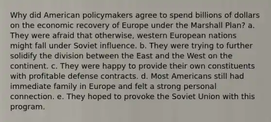 Why did American policymakers agree to spend billions of dollars on the economic recovery of Europe under the Marshall Plan? a. They were afraid that otherwise, western European nations might fall under Soviet influence. b. They were trying to further solidify the division between the East and the West on the continent. c. They were happy to provide their own constituents with profitable defense contracts. d. Most Americans still had immediate family in Europe and felt a strong personal connection. e. They hoped to provoke the Soviet Union with this program.