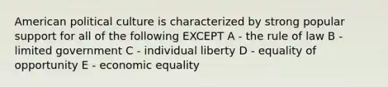 American political culture is characterized by strong popular support for all of the following EXCEPT A - the rule of law B - limited government C - individual liberty D - equality of opportunity E - economic equality