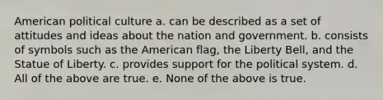 American political culture a. can be described as a set of attitudes and ideas about the nation and government. b. consists of symbols such as the American flag, the Liberty Bell, and the Statue of Liberty. c. provides support for the political system. d. All of the above are true. e. None of the above is true.