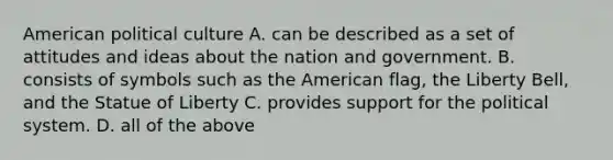 American political culture A. can be described as a set of attitudes and ideas about the nation and government. B. consists of symbols such as the American flag, the Liberty Bell, and the Statue of Liberty C. provides support for the political system. D. all of the above