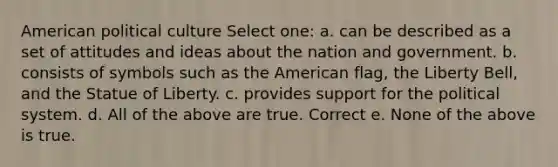 American political culture Select one: a. can be described as a set of attitudes and ideas about the nation and government. b. consists of symbols such as the American flag, the Liberty Bell, and the Statue of Liberty. c. provides support for the political system. d. All of the above are true. Correct e. None of the above is true.