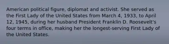 American political figure, diplomat and activist. She served as the First Lady of the United States from March 4, 1933, to April 12, 1945, during her husband President Franklin D. Roosevelt's four terms in office, making her the longest-serving First Lady of the United States.