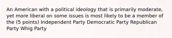 An American with a political ideology that is primarily moderate, yet more liberal on some issues is most likely to be a member of the (5 points) Independent Party Democratic Party Republican Party Whig Party