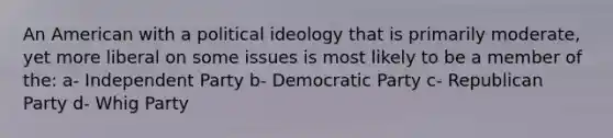 An American with a political ideology that is primarily moderate, yet more liberal on some issues is most likely to be a member of the: a- Independent Party b- Democratic Party c- Republican Party d- Whig Party