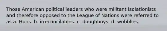 Those American political leaders who were militant isolationists and therefore opposed to the League of Nations were referred to as a. Huns. b. irreconcilables. c. doughboys. d. wobblies.