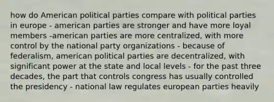 how do American political parties compare with political parties in europe - american parties are stronger and have more loyal members -american parties are more centralized, with more control by the national party organizations - because of federalism, american political parties are decentralized, with significant power at the state and local levels - for the past three decades, the part that controls congress has usually controlled the presidency - national law regulates european parties heavily