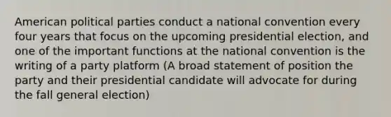 American political parties conduct a national convention every four years that focus on the upcoming presidential election, and one of the important functions at the national convention is the writing of a party platform (A broad statement of position the party and their presidential candidate will advocate for during the fall general election)