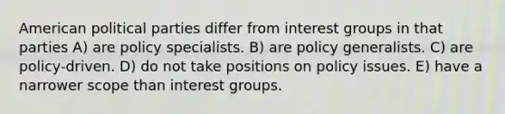 American political parties differ from interest groups in that parties A) are policy specialists. B) are policy generalists. C) are policy-driven. D) do not take positions on policy issues. E) have a narrower scope than interest groups.