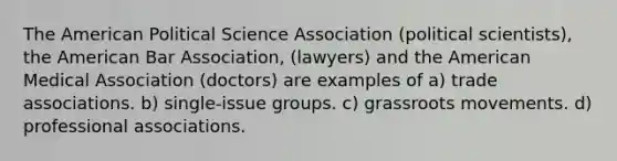 The American Political Science Association (political scientists), the American Bar Association, (lawyers) and the American Medical Association (doctors) are examples of a) trade associations. b) single-issue groups. c) grassroots movements. d) professional associations.