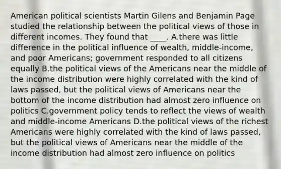 American political scientists Martin Gilens and Benjamin Page studied the relationship between the political views of those in different incomes. They found that ____. A.there was little difference in the political influence of wealth, middle-income, and poor Americans; government responded to all citizens equally B.the political views of the Americans near the middle of the income distribution were highly correlated with the kind of laws passed, but the political views of Americans near the bottom of the income distribution had almost zero influence on politics C.government policy tends to reflect the views of wealth and middle-income Americans D.the political views of the richest Americans were highly correlated with the kind of laws passed, but the political views of Americans near the middle of the income distribution had almost zero influence on politics