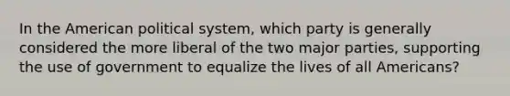 In the American political system, which party is generally considered the more liberal of the two major parties, supporting the use of government to equalize the lives of all Americans?