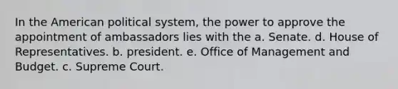 In the American political system, the power to approve the appointment of ambassadors lies with the a. Senate. d. House of Representatives. b. president. e. Office of Management and Budget. c. Supreme Court.